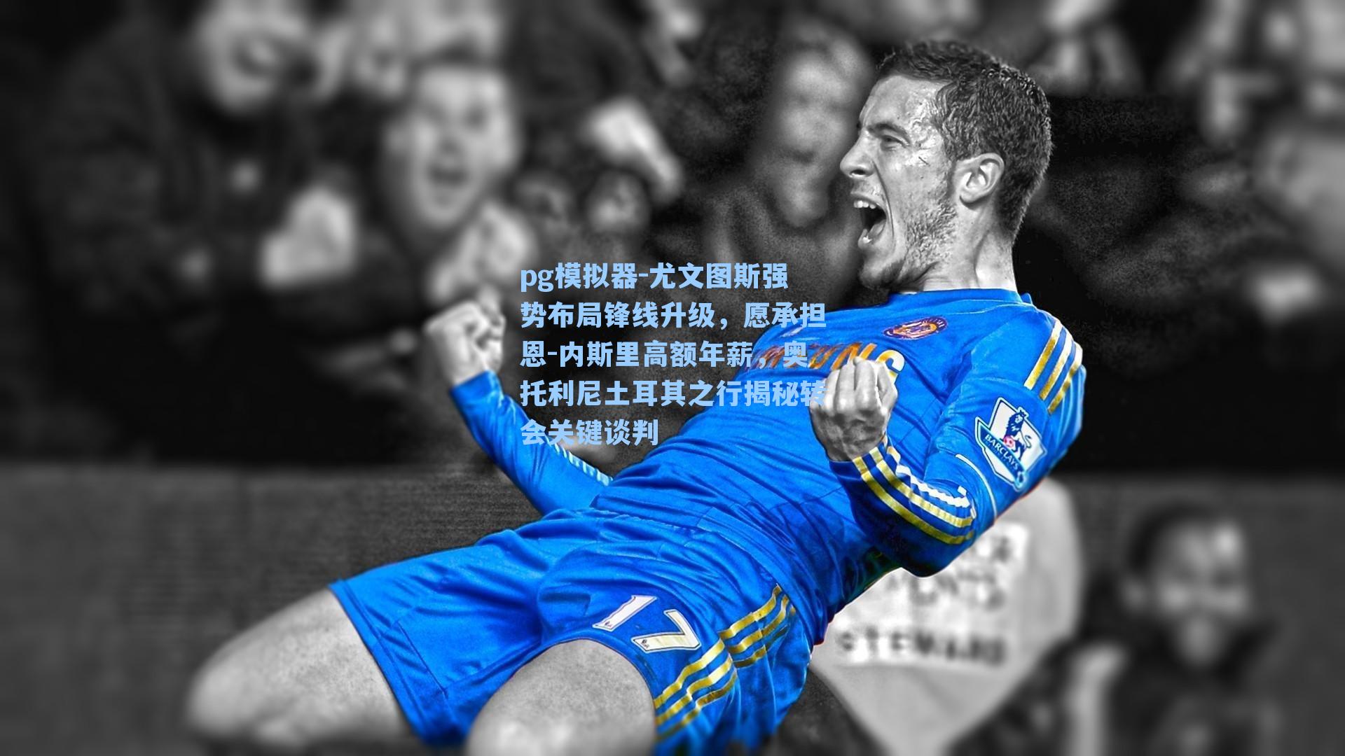 尤文图斯强势布局锋线升级，愿承担恩-内斯里高额年薪，奥托利尼土耳其之行揭秘转会关键谈判