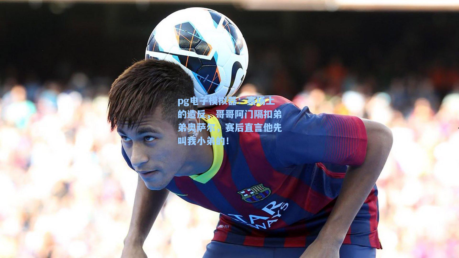 赛场上的造反，哥哥阿门隔扣弟弟奥萨尔，赛后直言他先叫我小弟的！
