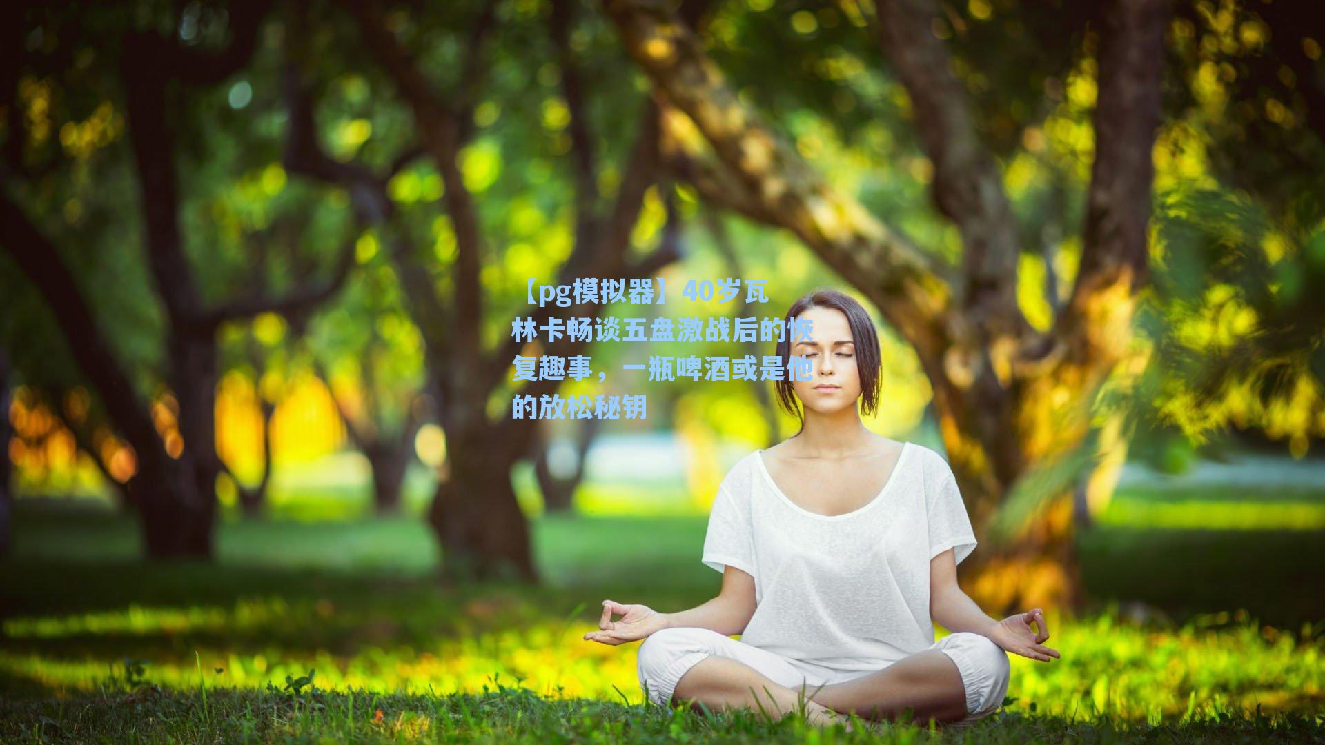 40岁瓦林卡畅谈五盘激战后的恢复趣事，一瓶啤酒或是他的放松秘钥