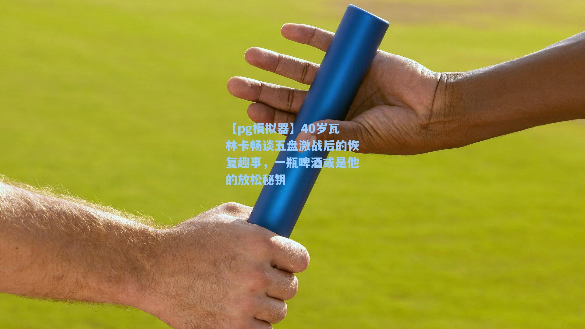 40岁瓦林卡畅谈五盘激战后的恢复趣事，一瓶啤酒或是他的放松秘钥